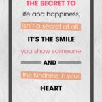 A poster with the words " the secret to life and happiness, isn 't a secret at all. It's the smile you show someone and