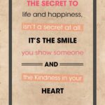 A poster with the words " the secret to life and happiness, isn 't a secret at all. It's the smile you show someone and