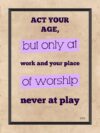 A poster with the words " act your age, but only at work and your place of worship never at play ".